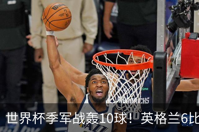 世界杯季军战轰10球！英格兰6比4险胜法国 姆巴佩21球创纪录超梅西