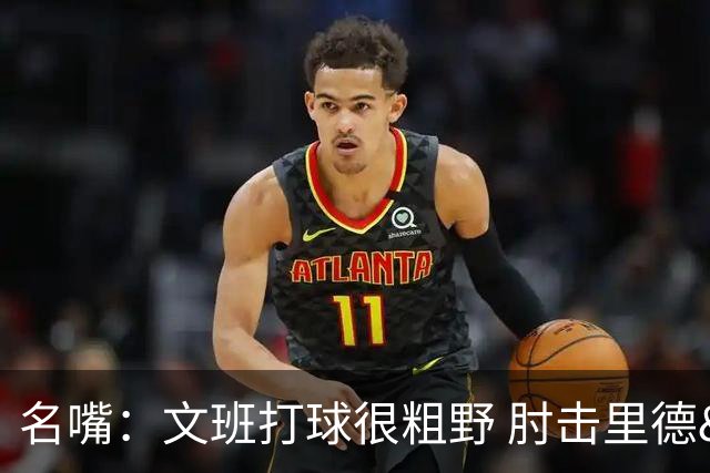名嘴：文班打球很粗野 肘击里德&推倒布伦森 不握手就是失败者
