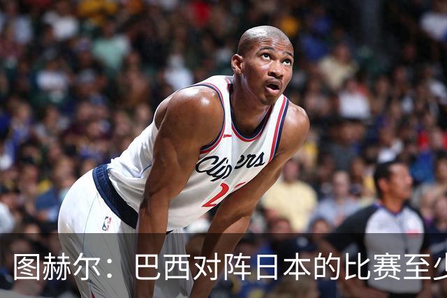 图赫尔：巴西对阵日本的比赛至少是四分之一决赛级别的