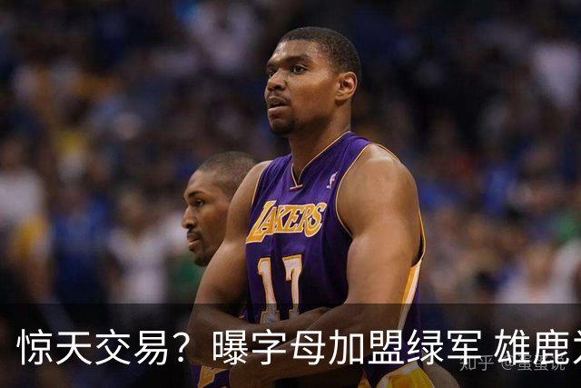 惊天交易？曝字母加盟绿军 雄鹿为布朗寻找第三方
