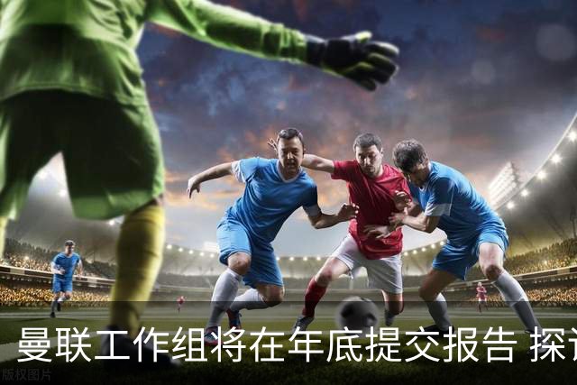 曼联工作组将在年底提交报告 探讨翻修新建球场