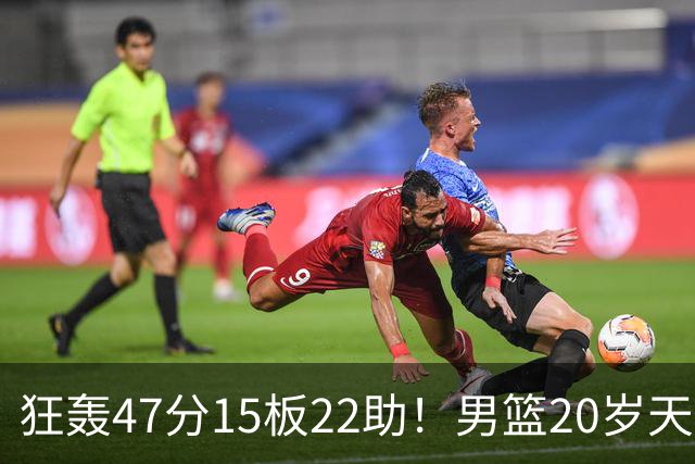狂轰47分15板22助！男篮20岁天才后卫杀疯了：这2战让他媲美徐杰