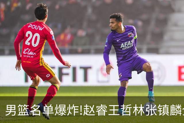 男篮名单爆炸!赵睿王哲林张镇麟全落选，但最扎心是高诗岩进去了