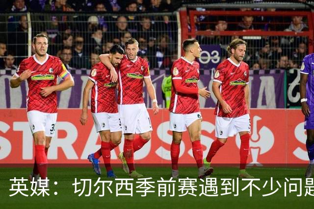 英媒：切尔西季前赛遇到不少问题，包括长途飞行、赞助商和场地