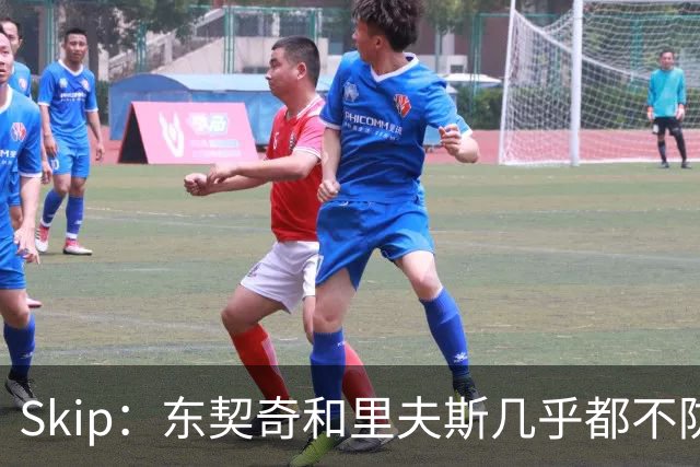 Skip：东契奇和里夫斯几乎都不防守 里夫斯真是尽力了&但总被点名